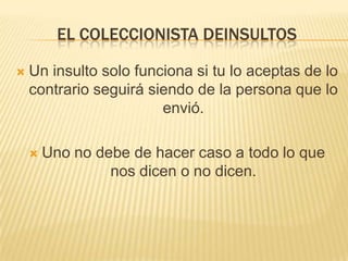 EL COLECCIONISTA DEINSULTOS

   Un insulto solo funciona si tu lo aceptas de lo
    contrario seguirá siendo de la persona que lo
                        envió.

       Uno no debe de hacer caso a todo lo que
                 nos dicen o no dicen.
 