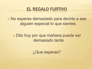 EL REGALO FURTIVO

   No esperes demasiado para decirle a ese
        alguien especial lo que sientes.

       Dilo hoy por que mañana puede ser
                  demasiado tarde

                ¿Que esperas?
 
