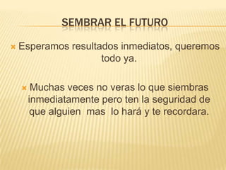 SEMBRAR EL FUTURO

   Esperamos resultados inmediatos, queremos
                     todo ya.

        Muchas veces no veras lo que siembras
        inmediatamente pero ten la seguridad de
        que alguien mas lo hará y te recordara.
 