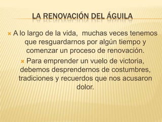 LA RENOVACIÓN DEL ÁGUILA

   A lo largo de la vida, muchas veces tenemos
        que resguardarnos por algún tiempo y
         comenzar un proceso de renovación.
       Para emprender un vuelo de victoria,
      debemos desprendernos de costumbres,
     tradiciones y recuerdos que nos acusaron
                         dolor.
 