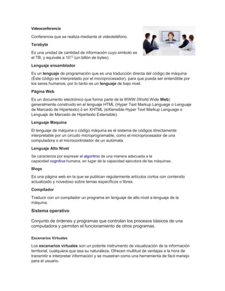 Videoconferencia
Conferencia que se realiza mediante el videoteléfono.
Terabyte
Es una unidad de cantidad de información cuyo símbolo es
el TB, y equivale a 1012
(un billón de bytes).
Lenguaje ensamblador
Es un lenguaje de programación que es una traducción directa del código de máquina
(Éste código es interpretado por el microprocesador), para que pueda ser entendible por
los seres humanos, por lo tanto es un lenguaje de bajo nivel.
Página Web
Es un documento electrónico que forma parte de la WWW (World Wide Web)
generalmente construido en el lenguaje HTML (Hyper Text Markup Language o Lenguaje
de Marcado de Hipertexto) ó en XHTML (eXtensible Hyper Text Markup Language o
Lenguaje de Marcado de Hipertexto Extensible).
Lenguaje Maquina
El lenguaje de máquina o código máquina es el sistema de códigos directamente
interpretable por un circuito microprogramable, como el microprocesador de una
computadora o el microcontrolador de un autómata.
Lenguaje Alto Nivel
Se caracteriza por expresar el algoritmo de una manera adecuada a la
capacidad cognitiva humana, en lugar de la capacidad ejecutora de las máquinas.
Blogs
Es una página web en la que se publican regularmente artículos cortos con contenido
actualizado y novedoso sobre temas específicos o libres.
Compilador
Traducir con un compilador un programa en lenguaje de alto nivel a lenguaje de la
máquina.
Sistema operativo
Conjunto de órdenes y programas que controlan los procesos básicos de una
computadora y permiten el funcionamiento de otros programas.
Escenarios Virtuales
Los escenarios virtuales son un potente instrumento de visualización de la información
territorial, cualquiera que sea su naturaleza. Ofrecen multitud de ventajas a la hora de
transmitir e interpretar información y se muestran como una herramienta de fácil manejo
para el usuario.
 