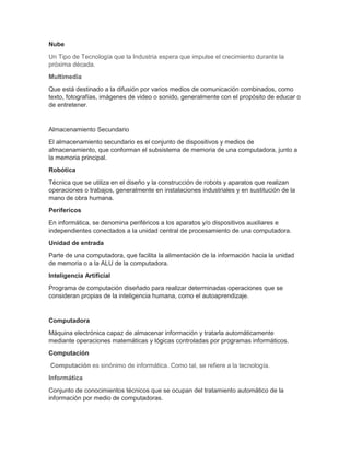 Nube
Un Tipo de Tecnología que la Industria espera que impulse el crecimiento durante la
próxima década.
Multimedia
Que está destinado a la difusión por varios medios de comunicación combinados, como
texto, fotografías, imágenes de video o sonido, generalmente con el propósito de educar o
de entretener.
Almacenamiento Secundario
El almacenamiento secundario es el conjunto de dispositivos y medios de
almacenamiento, que conforman el subsistema de memoria de una computadora, junto a
la memoria principal.
Robótica
Técnica que se utiliza en el diseño y la construcción de robots y aparatos que realizan
operaciones o trabajos, generalmente en instalaciones industriales y en sustitución de la
mano de obra humana.
Perifericos
En informática, se denomina periféricos a los aparatos y/o dispositivos auxiliares e
independientes conectados a la unidad central de procesamiento de una computadora.
Unidad de entrada
Parte de una computadora, que facilita la alimentación de la información hacia la unidad
de memoria o a la ALU de la computadora.
Inteligencia Artificial
Programa de computación diseñado para realizar determinadas operaciones que se
consideran propias de la inteligencia humana, como el autoaprendizaje.
Computadora
Máquina electrónica capaz de almacenar información y tratarla automáticamente
mediante operaciones matemáticas y lógicas controladas por programas informáticos.
Computación
Computación es sinónimo de informática. Como tal, se refiere a la tecnología.
Informática
Conjunto de conocimientos técnicos que se ocupan del tratamiento automático de la
información por medio de computadoras.
 