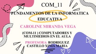CAROLINE MIRANDA VEGA
COM_11
FUNDAMENTOS DE LA INFORMATICA
EDUCATIVA
(COM-11 ) COMPUTADORES Y
MULTIMEDIOS EN EL AULA
PROFESORA: RODRIGUEZ
CASTILLO XINIA MARIA
 