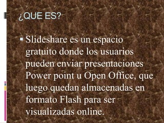¿QUE ES?Slideshare es un espacio gratuito donde los usuarios pueden enviar presentaciones Powerpoint u Open Office, que luego quedan almacenadas en formato Flash para ser visualizadas online.