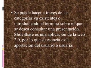 Se puede hacer a través de las categorías ya existentes o introduciendo el término sobre el que se desea consultar una presentación. SlideShare es una aplicación de la web 2.0, por lo que su esencia es la aportación del usuario o usuaria.