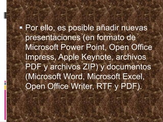 Por ello, es posible añadir nuevas presentaciones (en formato de Microsoft Power Point, Open Office Impress, Apple Keynote, archivos PDF y archivos ZIP) y documentos (Microsoft Word, Microsoft Excel, Open Office Writer, RTF y PDF).