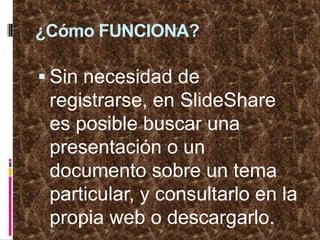 ¿Cómo FUNCIONA?Sin necesidad de registrarse, en SlideShare es posible buscar una presentación o un documento sobre un tema particular, y consultarlo en la propia web o descargarlo. 