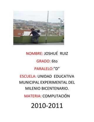 NOMBRE: JOSHUÉ  RUIZ<br />GRADO: 6to<br />PARALELO:”D”<br />ESCUELA: UNIDAD  EDUCATIVA MUNICIPAL EXPERIMENTAL DEL MILENIO BICENTENARIO.<br />MATERIA: COMPUTACIÓN<br />2010-2011<br />