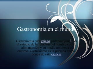 Gastronomia en el mundo
Gastronomía (del griego γαστρονομία)1 ) es
el estudio de la relación del hombre con su
    alimentación y su medio ambiente o
 entorno. Gastrónomo es la persona que se
           ocupa de esta ciencia
 