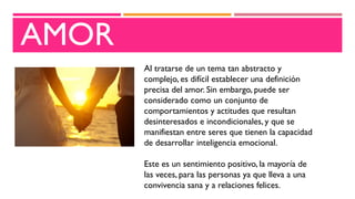 AMOR
Al tratarse de un tema tan abstracto y
complejo, es difícil establecer una definición
precisa del amor. Sin embargo, puede ser
considerado como un conjunto de
comportamientos y actitudes que resultan
desinteresados e incondicionales, y que se
manifiestan entre seres que tienen la capacidad
de desarrollar inteligencia emocional.
Este es un sentimiento positivo, la mayoría de
las veces, para las personas ya que lleva a una
convivencia sana y a relaciones felices.
 