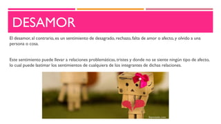 DESAMOR
El desamor, al contrario, es un sentimiento de desagrado, rechazo, falta de amor o afecto, y olvido a una
persona o cosa.
Este sentimiento puede llevar a relaciones problemáticas, tristes y donde no se siente ningún tipo de afecto,
lo cual puede lastimar los sentimientos de cualquiera de los integrantes de dichas relaciones.
 