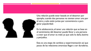Una relación puede estar basada en el desamor por
ejemplo, cuando dos personas no sienten amor uno por
el otro y solo están juntas por conveniencia o para
ganar popularidad.
En la adolescencia, el tener una relación que se base en
el sentimiento del desamor puede llevar a una persona
a creer que el amor es malo ya que solo lo daña, lastima
y perjudica.
Esta es una etapa de cambios y experimentación así que
pocas de las relaciones amorosas llegan a ser duraderas.
 