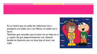 Es un hecho que no todas las relaciones van a
prosperar, no todas van a ser felices, no todas van a
durar.
Tenemos que recordar que el amor no es malo en si
y a pesar de que experimentemos una relación
basada en desamor, eso no hace que el amor sea
malo.
 