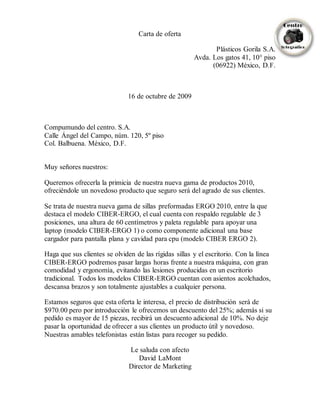 Carta de oferta
Plásticos Gorila S.A.
Avda. Los gatos 41, 10° piso
(06922) México, D.F.
16 de octubre de 2009
Compumundo del centro. S.A.
Calle Ángel del Campo, núm. 120, 5º piso
Col. Balbuena. México, D.F.
Muy señores nuestros:
Queremos ofrecerla la primicia de nuestra nueva gama de productos 2010,
ofreciéndole un novedoso producto que seguro será del agrado de sus clientes.
Se trata de nuestra nueva gama de sillas preformadas ERGO 2010, entre la que
destaca el modelo CIBER-ERGO, el cual cuenta con respaldo regulable de 3
posiciones, una altura de 60 centímetros y paleta regulable para apoyar una
laptop (modelo CIBER-ERGO 1) o como componente adicional una base
cargador para pantalla plana y cavidad para cpu (modelo CIBER ERGO 2).
Haga que sus clientes se olviden de las rígidas sillas y el escritorio. Con la línea
CIBER-ERGO podremos pasar largas horas frente a nuestra máquina, con gran
comodidad y ergonomía, evitando las lesiones producidas en un escritorio
tradicional. Todos los modelos CIBER-ERGO cuentan con asientos acolchados,
descansa brazos y son totalmente ajustables a cualquier persona.
Estamos seguros que esta oferta le interesa, el precio de distribución será de
$970.00 pero por introducción le ofrecemos un descuento del 25%; además si su
pedido es mayor de 15 piezas, recibirá un descuento adicional de 10%. No deje
pasar la oportunidad de ofrecer a sus clientes un producto útil y novedoso.
Nuestras amables telefonistas están listas para recoger su pedido.
Le saluda con afecto
David LaMont
Director de Marketing
 