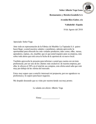 Señor Alberto Vega Luna
Restaurantes y Hoteles Gondelis S.A
Avenida Ríos Guites. s/n
Valladolid - España
18 de Agosto del 2018
Apreciado Señor Vega:
Ante todo en representación de la Fábrica de Muebles La Tapizada S.A quiero
hacer llegar a usted nuestros saludos y parabienes, además aprovecho la
oportunidad para ofrecerle los más variados productos, tales como, sillas, mesas,
aparadores, repisas, etc, muebles que sé que usted requiere para su empresa, más
sobre todo ahora que está cerca la fecha de la apertura de su nuevo local.
También aprovecho la presente para informar a usted que cuenta con un trato
preferencial, por ser uno de los clientes más exclusivos de nuestra empresa, por
ellos le ofrezco el 30% en el total de sus compras, esta oferta usted sabe que está
muy por debajo de las ofertas del mercado.
Estoy muy seguro que a usted le interesará mi propuesta, por eso agradezco su
preferencia y lo espero para hacer negocios.
Me despido deseando que su visita por nuestra tienda sea muy pronto.
Le saluda con afecto: Alberto Vega
Firma: ________________.
 