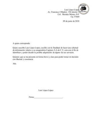 Luis López López
Av. Francisco I Madero 356 interior 3
Col. Morales México D.F
Cp. 57660
09 de junio de 2018
A quien corresponda:
Quien suscribe Luis López López, escribo con la finalidad de hacer una solicitud
de información relativa a su aseguradora Capimex S.A de C.V, esto con el fin de
identificar y poder decidir la posible adquisición de alguno de sus servicios.
Quisiera que se me presente en forma breve y clara para poder tomar mi decisión
con libertad y conciencia.
Atte.
Luis López López
Firma:____________________________.
 