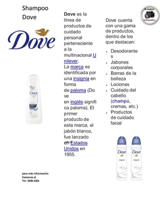 Shampoo
Dove
Dove es la
línea de
productos de
cuidado
personal
perteneciente
a la
multinacional U
nilever.
La marca es
identificada por
una insignia en
forma
de paloma (Do
ve
en inglés signifi
ca paloma). El
primer
producto de
esta marca, el
jabón blanco,
fue lanzado
en Estados
Unidos en
1955.
Dove cuenta
con una gama
de productos,
dentro de los
que destacan:
 Desodorante
s
 Jabones
corporales
 Barras de la
belleza
 Lociones
 Cuidado del
cabello
(champú,
cremas, etc.)
 Productos
de cuidado
facial
ndvcn
para más información
llamenosal
Tel: 3248-2201
 
