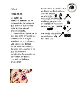 Salón
Florentino
Un salón de
belleza o estética es un
establecimiento comercial
que ofrece a sus clientes
tratamientos para el
embellecimiento,
conservación e higiene de la
piel, con el fin primordial de
promocionar la imagen
saludable de sus clientes1
.
Los salones de belleza
deben estar atendidos y
dirigidos por expertos a los
que se denomina
esteticistas. En los salones
se venden productos
cosméticos de línea
profesional.
Especialista en manicura y
pedicura, corte de cabello,
alisado, alisado
permanente,
maquillaje,ondulado,
ondulado permanente,
decoloración de cabello,
depilación, etc.
Para más información
comuníquese al
tel: 4323-0903
 