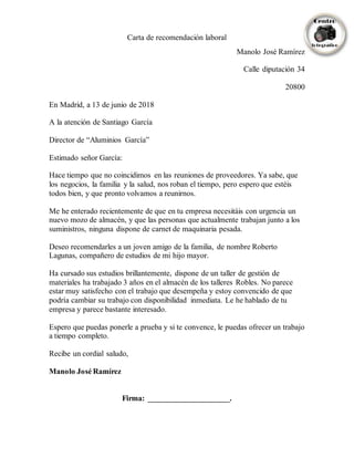 Carta de recomendación laboral
Manolo José Ramírez
Calle diputación 34
20800
En Madrid, a 13 de junio de 2018
A la atención de Santiago García
Director de “Aluminios García”
Estimado señor García:
Hace tiempo que no coincidimos en las reuniones de proveedores. Ya sabe, que
los negocios, la familia y la salud, nos roban el tiempo, pero espero que estéis
todos bien, y que pronto volvamos a reunirnos.
Me he enterado recientemente de que en tu empresa necesitáis con urgencia un
nuevo mozo de almacén, y que las personas que actualmente trabajan junto a los
suministros, ninguna dispone de carnet de maquinaria pesada.
Deseo recomendarles a un joven amigo de la familia, de nombre Roberto
Lagunas, compañero de estudios de mi hijo mayor.
Ha cursado sus estudios brillantemente, dispone de un taller de gestión de
materiales ha trabajado 3 años en el almacén de los talleres Robles. No parece
estar muy satisfecho con el trabajo que desempeña y estoy convencido de que
podría cambiar su trabajo con disponibilidad inmediata. Le he hablado de tu
empresa y parece bastante interesado.
Espero que puedas ponerle a prueba y si te convence, le puedas ofrecer un trabajo
a tiempo completo.
Recibe un cordial saludo,
Manolo José Ramírez
Firma: _____________________.
 