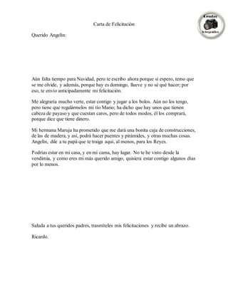 Carta de Felicitación
Querido Angelín:
Aún falta tiempo para Navidad, pero te escribo ahora porque si espero, temo que
se me olvide, y además, porque hay es domingo, llueve y no sé qué hacer; por
eso, te envío anticipadamente mi felicitación.
Me alegraría mucho verte, estar contigo y jugar a los bolos. Aún no los tengo,
pero tiene que regalármelos mi tío Mario; ha dicho que hay unos que tienen
cabeza de payaso y que cuestan caros, pero de todos modos, él los comprará,
porque dice que tiene dinero.
Mi hermana Maruja ha prometido que me dará una bonita caja de construcciones,
de las de madera, y así, podrá hacer puentes y pirámides, y otras muchas cosas.
Angelín, dile a tu papá que te traiga aquí, al menos, para los Reyes.
Podrías estar en mi casa, y en mi cama, hay lugar. No te he visto desde la
vendimia, y como eres mi más querido amigo, quisiera estar contigo algunos días
por lo menos.
Saluda a tus queridos padres, trasmíteles mis felicitaciones y recibe un abrazo.
Ricardo.
 
