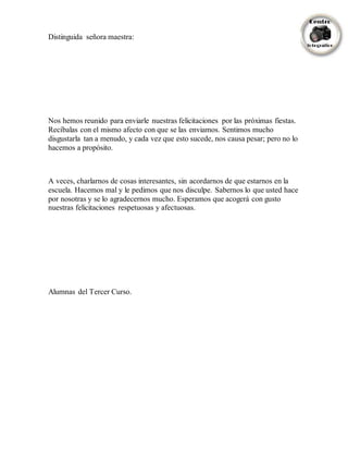 Distinguida señora maestra:
Nos hemos reunido para enviarle nuestras felicitaciones por las próximas fiestas.
Recíbalas con el mismo afecto con que se las enviamos. Sentimos mucho
disgustarla tan a menudo, y cada vez que esto sucede, nos causa pesar; pero no lo
hacemos a propósito.
A veces, charlarnos de cosas interesantes, sin acordarnos de que estarnos en la
escuela. Hacemos mal y le pedimos que nos disculpe. Sabernos lo que usted hace
por nosotras y se lo agradecernos mucho. Esperamos que acogerá con gusto
nuestras felicitaciones respetuosas y afectuosas.
Alumnas del Tercer Curso.
 