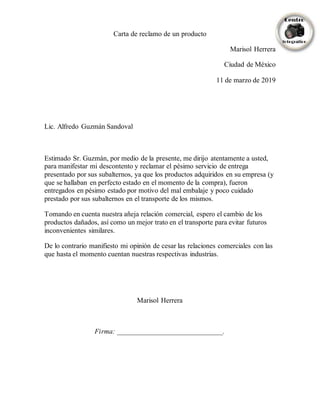 Carta de reclamo de un producto
Marisol Herrera
Ciudad de México
11 de marzo de 2019
Lic. Alfredo Guzmán Sandoval
Estimado Sr. Guzmán, por medio de la presente, me dirijo atentamente a usted,
para manifestar mi descontento y reclamar el pésimo servicio de entrega
presentado por sus subalternos, ya que los productos adquiridos en su empresa (y
que se hallaban en perfecto estado en el momento de la compra), fueron
entregados en pésimo estado por motivo del mal embalaje y poco cuidado
prestado por sus subalternos en el transporte de los mismos.
Tomando en cuenta nuestra añeja relación comercial, espero el cambio de los
productos dañados, así como un mejor trato en el transporte para evitar futuros
inconvenientes similares.
De lo contrario manifiesto mi opinión de cesar las relaciones comerciales con las
que hasta el momento cuentan nuestras respectivas industrias.
Marisol Herrera
Firma: ______________________________.
 