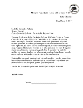 Monterey Nuevo León, México a 13 de marzo de 2017
Sofía Cifuentes
16 de Marzo de 2018
Sr. Isidro Barrientos Pedraza
Gerente General
Centro Comercial de Ropa y Perfumes De Todo un Poco
Estimado Sr. Gerente, Isidro Barrientos Pedraza, del Centro Comercial Centro
Comercial de Ropa y Perfumes De Todo un Poco , por medio de la presente
misiva, me dirijo a usted para manifestar mi malestar, por motivo de que los
diversos productos de calzado y ropa adquiridos en el establecimiento al cual
usted representa, no fueron los que se me entregaron, así como también hago una
queja respecto al tratamiento recibido en su establecimiento por parte de algunos
miembros del personal bajo su cargo, por la falta de atención y el maltrato
recibido por algunos de ellos, tras haberme apersonado en la tienda para hacer la
correspondiente reclamación respecto a los productos adquiridos.
Espero a bien que usted, pronto atienda este malentendido y gire las instrucciones
necesarias para satisfacer mi reclamo respecto al cambio de los productos que
erróneamente se me entregaron, por los que corresponden.
Sin más por el momento quedo a sus órdenes para cualquier aclaración
Sofía Cifuentes
Firma:___________________________.
 