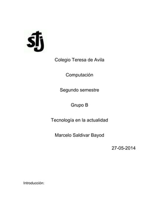 Colegio Teresa de Avila
Computación
Segundo semestre
Grupo B
Tecnología en la actualidad
Marcelo Saldivar Bayod
27-05-2014
Introducción:
 