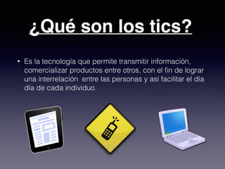 ¿Qué son los tics?
• Es la tecnología que permite transmitir información,
comercializar productos entre otros, con el ﬁn de lograr
una interrelación entre las personas y así facilitar el día
día de cada individuo.
 