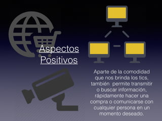 Aparte de la comodidad
que nos brinda los tics,
también permite transmitir
o buscar información,
rápidamente hacer una
compra o comunicarse con
cualquier persona en un
momento deseado.
Aspectos
Positivos
 