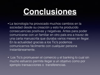 Conclusiones
• La tecnología ha provocado muchos cambios en la
sociedad desde su creación y esto ha producido
consecuencias positivas y negativas. Antes para poder
comunicarse con un familiar en otro país era a travez de
una carta manuscrita que duraba varios meses en llegar.
En la actualidad gracias a los Tic’s podemos
comunicarnos fácilmente con cualquier persona
instantáneamente.
• Los Tic’s promueven el comercio y el banking lo cual sin
mucho esfuerzo permite llegar a un objetivo como por
ejemplo transacciones o transferencias.
 