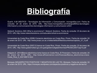 Bibliografía
Guarín, A.M (ND)TICS - Tecnologías de Información y Comunicación, monografías.com. Fecha de
consulta: 24 de enero de 2015. URL: http://www.monografias.com/trabajos89/tics-tecnologias-
informacion-y-comunicacion/tics-tecnologias-informacion-y-comunicacion.shtml
Network Solutions (ND) What is ecommerce?, Network Solutions. Fecha de consulta: 23 de enero de
2015. URL:http://www.networksolutions.com/education/what-is-ecommerce/
Universidad de Costa Rica (2008) Comercio electrónico en Costa Rica, Prosic. Fecha de consulta: 24
de enero de 2015. URL: http://www.prosic.ucr.ac.cr/sites/default/files/documentos/capitulo_07_0.pdf
Universidad de Costa Rica (2007) E-banca en Costa Rica, Prosic. Fecha de consulta: 23 de enero de
2015. URL: http://www.gobiernofacil.go.cr/e-gob/gobiernodigital/informes/PROSIC2007/cap10.pdf
Delgado,E. (2014)Banca electrónica toma fuerza en Costa Rica, El Financiero. Fecha de consulta: 24
de enero de 2015. URL: http://www.elfinancierocr.com/finanzas/Banca_electronica-crece-
Costa_Rica_0_532146814.html
Moreyes (ND)ASPECTOS POSITIVOS Y NEGATIVOS DE LAS TIC, Moreyes. Fecha de consulta: 24
de enero de 2015. URL: https://moreyes.wordpress.com/aspectos-positivos-y-negativos-de-las-tic/
 