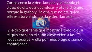 Carlos corto la video llamada y le mando el
video de ella desnudándose y ella le dijo que
porque la grabo y l le dijo que no era quien
ella estaba viendo por la video llamada
y le dijo que tenia que mostrarle todo lo que
el quisiera si no el subiría ese video a las
redes sociales y ella por miedo siguió siendo
chantajeada.
 