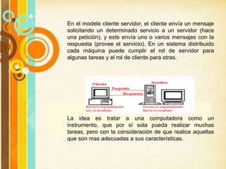 En el modelo cliente servidor, el cliente envía un mensaje
solicitando un determinado servicio a un servidor (hace
una petición), y este envía uno o varios mensajes con la
respuesta (provee el servicio). En un sistema distribuido
cada máquina puede cumplir el rol de servidor para
algunas tareas y el rol de cliente para otras.
La idea es tratar a una computadora como un
instrumento, que por sí sola pueda realizar muchas
tareas, pero con la consideración de que realice aquellas
que son mas adecuadas a sus características.
 