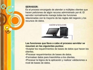 SERVIDOR:
Es el proceso encargado de atender a múltiples clientes que
hacen peticiones de algún recurso administrado por él. El
servidor normalmente maneja todas las funciones
relacionadas con la mayoría de las reglas del negocio y los
recursos de datos.
Las funciones que lleva a cabo el proceso servidor se
resumen en los siguientes puntos:
•Aceptar los requerimientos de bases de datos que hacen los
clientes.
•Procesar requerimientos de bases de datos.
•Formatear datos para trasmitirlos a los clientes.
•Procesar la lógica de la aplicación y realizar validaciones a
nivel de bases de datos.
 