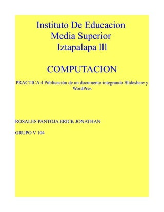 Instituto De Educacion
Media Superior
Iztapalapa lll
COMPUTACION
PRACTICA 4 Publicación de un documento integrando Slideshare y
WordPres
ROSALES PANTOJA ERICK JONATHAN
GRUPO V 104
 