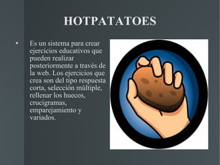 HOTPATATOES Es un sistema para crear ejercicios educativos que pueden realizar posteriormente a través de la web. Los ejercicios que crea son del tipo respuesta corta, selección múltiple, rellenar los huecos, crucigramas, emparejamiento y variados. 