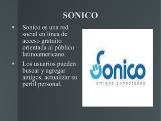 SONICO Sonico es una red social en línea de acceso gratuito orientada al público latinoamericano. Los usuarios pueden buscar y agregar amigos, actualizar su perfil personal. 