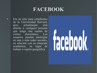 FACEBOOK Era un sitio para estudiantes de la Universidad Harvard, pero actualmente está abierto a cualquier persona que tenga una cuenta de correo electrónico. Los usuarios pueden participar en una o más redes sociales, en relación con su situación académica, su lugar de trabajo o región geográfica. 