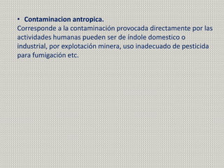 • Contaminacion antropica.
Corresponde a la contaminación provocada directamente por las
actividades humanas pueden ser de índole domestico o
industrial, por explotación minera, uso inadecuado de pesticida
para fumigación etc.
 