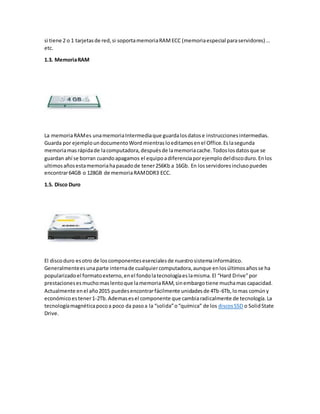si tiene 2 o 1 tarjetasde red,si soportamemoriaRAMECC (memoriaespecial paraservidores) …
etc.
1.3. MemoriaRAM
La memoriaRAMes unamemoriaIntermediaque guardalosdatose instruccionesintermedias.
Guarda por ejemploundocumentoWordmientrasloeditamosenel Office.Eslasegunda
memoriamasrápidade lacomputadora,despuésde lamemoriacache.Todoslosdatosque se
guardan ahí se borran cuandoapagamos el equipoadiferenciaporejemplodeldiscoduro.Enlos
ultimosañosestamemoriahapasadode tener256Kb a 16Gb. En losservidoresinclusopuedes
encontrar64GB o 128GB de memoriaRAMDDR3 ECC.
1.5. Disco Duro
El discoduro esotro de loscomponentesesencialesde nuestrosistemainformático.
Generalmenteesunaparte internade cualquiercomputadora,aunque enlosúltimosañosse ha
popularizadoel formatoexterno,enel fondolatecnologíaeslamisma.El “Hard Drive”por
prestacionesesmuchomaslentoque lamemoriaRAM,sinembargotiene muchamas capacidad.
Actualmente enel año2015 puedesencontrarfácilmente unidadesde 4Tb-6Tb,lomas comúny
económicoestener1-2Tb.Ademasesel componente que cambiaradicalmente de tecnología.La
tecnologíamagnéticapocoa poco da pasoa la “solida”o“química” de los discosSSD o SolidState
Drive.
 