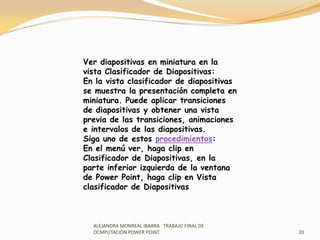 ALEJANDRA MONREAL IBARRA   TRABAJO FINAL DE OCMPUTACIÒN POWER POINT.20Ver diapositivas en miniatura en la vista Clasificador de Diapositivas:En la vista clasificador de diapositivas se muestra la presentación completa en miniatura. Puede aplicar transiciones de diapositivas y obtener una vista previa de las transiciones, animaciones e intervalos de las diapositivas.Siga uno de estos procedimientos:En el menú ver, haga clip en Clasificador de Diapositivas, en la parte inferior izquierda de la ventana de Power Point, haga clip en Vista clasificador de Diapositivas