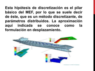 Esta hipótesis de discretización es el pilar
básico del MEF, por lo que se suele decir
de éste, que es un método discretizante, de
parámetros distribuidos. La aproximación
aquí indicada se conoce como la
formulación en desplazamiento.
 