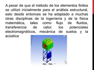 A pesar de que el método de los elementos finitos
se utilizó inicialmente para el análisis estructural,
esto desde entonces se ha adaptado a muchas
otras disciplinas de la ingeniería y de la física
matemática, tales como flujo de fluidos,
transferencia      de   calor,   los     potenciales
electromagnéticos, mecánica de suelos y la
acústica
 
