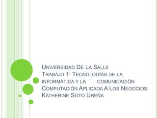 UNIVERSIDAD DE LA SALLE
TRABAJO 1: TECNOLOGÍAS DE LA
INFORMÁTICA Y LA COMUNICACIÓN
COMPUTACIÓN APLICADA A LOS NEGOCIOS.
KATHERINE SOTO UREÑA
 