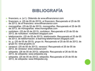 BIBLIOGRAFÍA
 financiero, e. (s.f.). Obtenido de wvw.elfinancierocr.com
 financiero, e. (25 de 05 de 2013). el financiero. Recuperado el 25 de 05
de 2013, de el financiero: wvw.elfinancierocr.com
 monografías. (25 de 05 de 2013). monografías. Recuperado el 25 de 05
de 2013, de monografías: www.monografias.com
 nortizleon. (25 de 05 de 2013). nortizleon. Recuperado el 25 de 05 de
2013, de nortizleon: nortizleon.blogspot.com
 teleformación. (25 de 05 de 2013). teleformaión. Recuperado el 25 de 05
de 2013, de teleformación: e-learning-teleformacion.blogspot.com
 tic, g. (25 de 05 de 2013). grupo tic. Recuperado el 25 de 05 de 2013, de
grupo tic: www.grupotic.co
 verasoul. (25 de 05 de 2013). verasoul. Recuperado el 25 de 05 de
2013, de verasoul: www.verasoul.com
 wikipedia. (26 de 05 de 2013). wikipedia. Recuperado el 26 de 05 de
2013, de wikipedia: www.wikipedia.org
 wikipedia. (25 de 05 de 2013). wikipedia. Recuperado el 25 de 05 de
2013, de wikipedia: www.Wikipedia.org
 