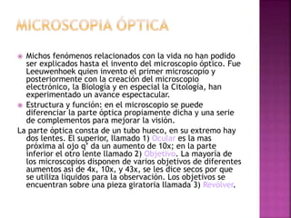  Michos fenómenos relacionados con la vida no han podido
ser explicados hasta el invento del microscopio óptico. Fue
Leeuwenhoek quien invento el primer microscopio y
posteriormente con la creación del microscopio
electrónico, la Biología y en especial la Citología, han
experimentado un avance espectacular.
 Estructura y función: en el microscopio se puede
diferenciar la parte óptica propiamente dicha y una serie
de complementos para mejorar la visión.
La parte óptica consta de un tubo hueco, en su extremo hay
dos lentes. El superior, llamado 1) Ocular es la mas
próxima al ojo q’ da un aumento de 10x; en la parte
inferior el otro lente llamado 2) Objetivo. La mayoría de
los microscopios disponen de varios objetivos de diferentes
aumentos así de 4x, 10x, y 43x, se les dice secos por que
se utiliza líquidos para la observación. Los objetivos se
encuentran sobre una pieza giratoria llamada 3) Revólver.
 