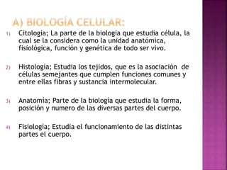 1) Citología; La parte de la biología que estudia célula, la
cual se la considera como la unidad anatómica,
fisiológica, función y genética de todo ser vivo.
2) Histología; Estudia los tejidos, que es la asociación de
células semejantes que cumplen funciones comunes y
entre ellas fibras y sustancia intermolecular.
3) Anatomía; Parte de la biología que estudia la forma,
posición y numero de las diversas partes del cuerpo.
4) Fisiología; Estudia el funcionamiento de las distintas
partes el cuerpo.
 