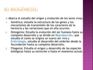  Abarca el estudio del origen y evolución de los seres vivos.
1. Genética; estudia la estructura de los genes y los
mecanismos de transmisión de los caracteres de la
herencia y las variaciones que en ella ocurren.
2. Ontogenia; Estudia la evolución del ser humano hasta su
completo desarrollo y se divide en Reproducción, que
estudia el como se origina un nuevo ser vivo y
Embriología, estudia el desarrollo del embrión desde la
fecundación hasta su completo desarrollo.
3. Filogenia; Estudia el origen y desarrollo de las especies
biológicas hasta su extinción o hasta el momento actual.
 