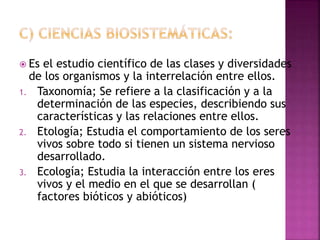  Es el estudio científico de las clases y diversidades
de los organismos y la interrelación entre ellos.
1. Taxonomía; Se refiere a la clasificación y a la
determinación de las especies, describiendo sus
características y las relaciones entre ellos.
2. Etología; Estudia el comportamiento de los seres
vivos sobre todo si tienen un sistema nervioso
desarrollado.
3. Ecología; Estudia la interacción entre los eres
vivos y el medio en el que se desarrollan (
factores bióticos y abióticos)
 